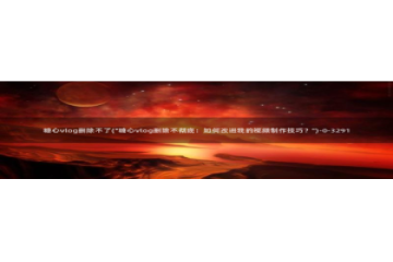 旧版糖心vlog官网：糖心vlog删除不了(\